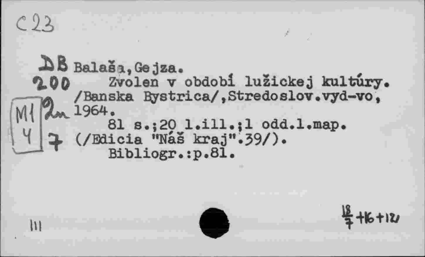 ﻿С12,
хв Balasi,Gejza.
гоо. Zvolen V obdobl luzickej kultury —-yf. /Banska Bystrica/,Stredoslov.vyd-vo, 7^1964.
81 s.;20 1.ill.Ji odd.1.map.
1 X (/Bdicia "Nas kraj'*.39/)«
•—- л Bibliogr. ;p.81.
hi
^■№+11/